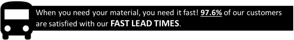 When you need your material, you need it fast! 97.6% of our customers are satisfied with our FAST LEAD TIMES.
