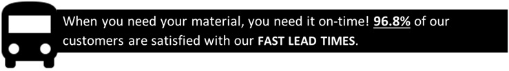When you need your material, you need it on-time! 96.8% of our customers are satisfied with our FAST LEAD TIMES.